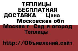 ТЕПЛИЦЫ. БЕСПЛАТНАЯ ДОСТАВКА!  › Цена ­ 14 850 - Московская обл., Москва г. Сад и огород » Теплицы   